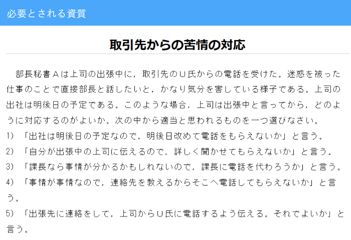 秘書検定2級過去問

部長秘書Ａは上司の出張中に，取引先のＵ氏からの電話を受けた。迷惑を被った仕事のことで直接部長と話したいと，かなり気分を害している様子である。上司の出社は明後日の予定である。このような場合，上司は出張中と言ってから，どのように対応するのがよいか。次の中から適当と思われるものを一つ選びなさい。
1）「出社は明後日の予定なので，明後日改めて電話をもらえないか」と言う。
2）「自分が出張中の上司に伝えるので，詳しく聞かせてもらえないか」と言う。
3）「課長なら事情が分かるかもしれないので，課長に電話を代わろうか」と言う。
4）「事情が事情なので，連絡先を教えるからそこへ電話してもらえないか」と言う。
5）「出張先に連絡をして，上司からＵ氏に電話するよう伝える。それでよいか」と言う。